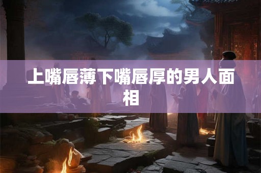 上嘴唇薄下嘴唇厚的男人面相 上嘴唇薄下嘴唇厚的男人面相
