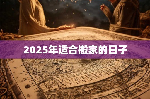 2025年适合搬家的日子 2025年适合搬家的日子