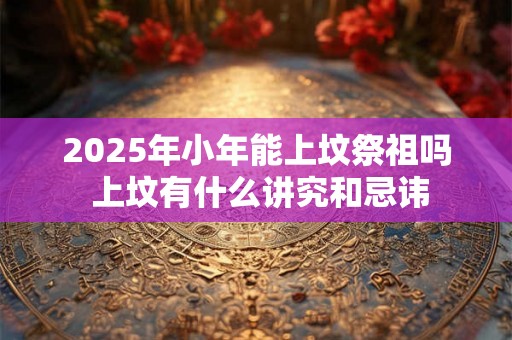 2025年小年能上坟祭祖吗 上坟有什么讲究和忌讳 2025年小年能上坟祭祖吗 上坟有什么讲究和忌讳