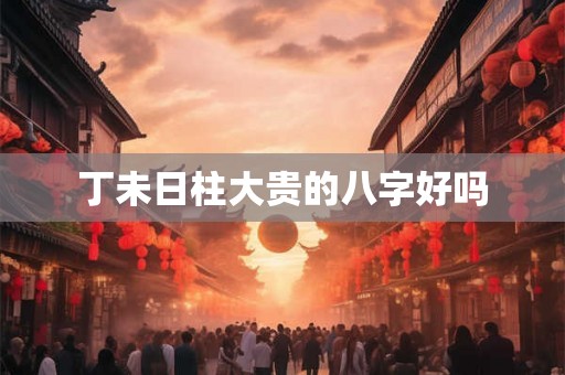 丁未日柱大贵的八字好吗 丁未日柱大贵的八字好吗