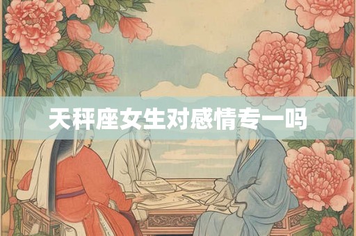 天秤座女生对感情专一吗 天秤座女生对感情专一吗