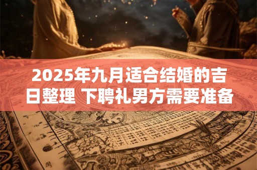2025年九月适合结婚的吉日整理 下聘礼男方需要准备什么 2025年九月适合结婚的吉日整理 下聘礼男方需要准备什么