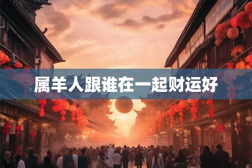 属羊人跟谁在一起财运好 属羊人跟谁在一起财运好