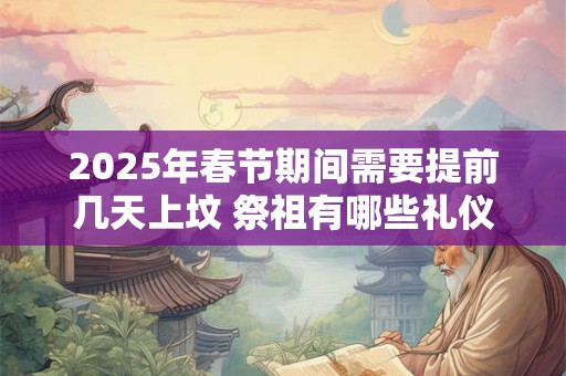2025年春节期间需要提前几天上坟 祭祖有哪些礼仪习俗 2025年春节期间需要提前几天上坟 祭祖有哪些礼仪习俗
