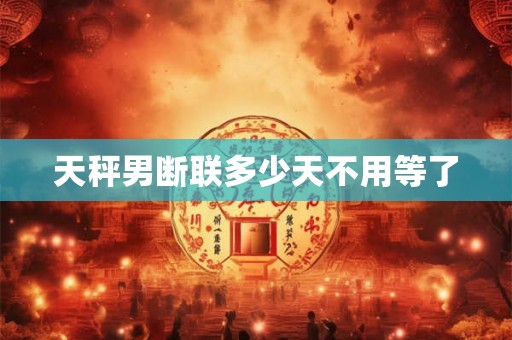 天秤男断联多少天不用等了 天秤男断联多少天不用等了