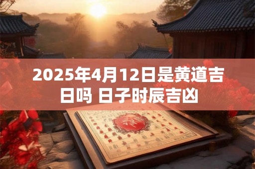 2025年4月12日是黄道吉日吗 日子时辰吉凶