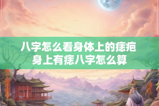 八字怎么看身体上的痣疤 身上有痣八字怎么算 八字怎么看身体上的痣疤 身上有痣八字怎么算