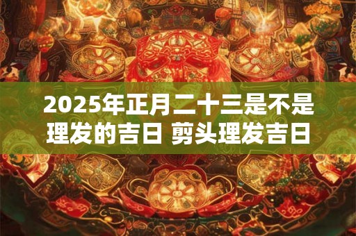 2025年正月二十三是不是理发的吉日 剪头理发吉日 2025年正月二十三是不是理发的吉日 剪头理发吉日