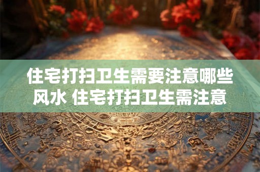 住宅打扫卫生需要注意哪些风水 住宅打扫卫生需注意哪些风水 住宅打扫卫生需要注意哪些风水 住宅打扫卫生需注意哪些风水