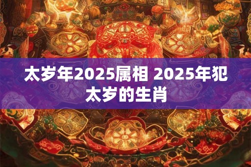 太岁年2025属相 2025年犯太岁的生肖 太岁年2025属相 2025年犯太岁的生肖