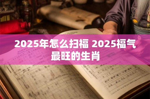 2025年怎么扫福 2025福气最旺的生肖