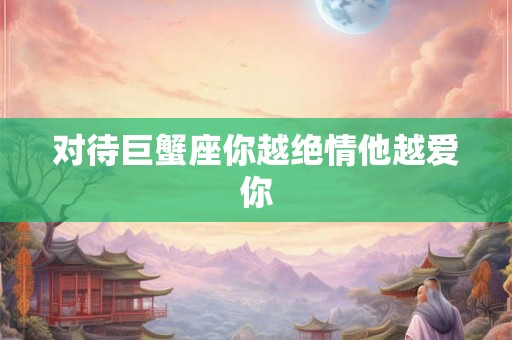 对待巨蟹座你越绝情他越爱你 对待巨蟹座你越绝情他越爱你