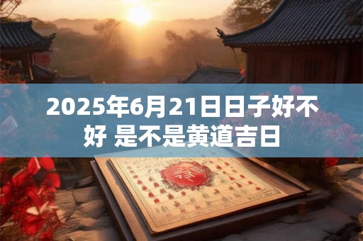 2025年6月21日日子好不好 是不是黄道吉日