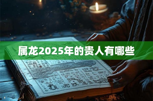 属龙2025年的贵人有哪些 属龙2025年的贵人有哪些