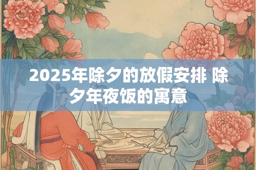 2025年除夕的放假安排 除夕年夜饭的寓意 2025年除夕的放假安排 除夕年夜饭的寓意