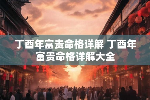 丁酉年富贵命格详解 丁酉年富贵命格详解大全 丁酉年富贵命格详解 丁酉年富贵命格详解大全