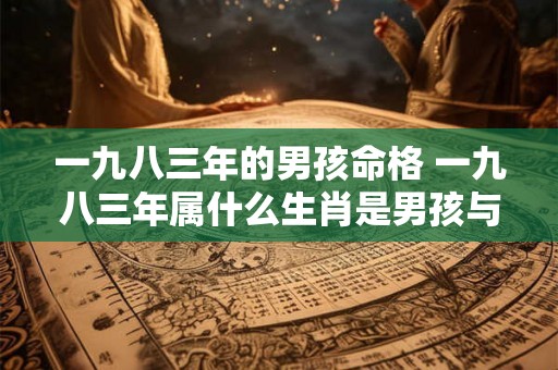 一九八三年的男孩命格 一九八三年属什么生肖是男孩与什么年份的女结合好 一九八三年的男孩命格 一九八三年属什么生肖是男孩与什么年份的女结合好
