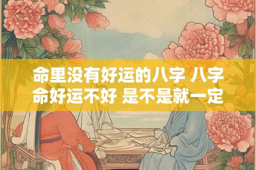 命里没有好运的八字 八字命好运不好 是不是就一定不好 命里没有好运的八字 八字命好运不好 是不是就一定不好