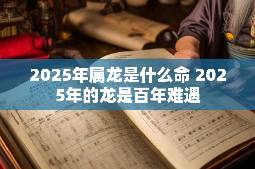 2025年属龙是什么命 2025年的龙是百年难遇 2025年属龙是什么命 2025年的龙是百年难遇