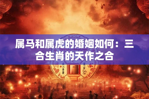 属马和属虎的婚姻如何:三合生肖的天作之合 属马和属虎的婚姻如何:三合生肖的天作之合