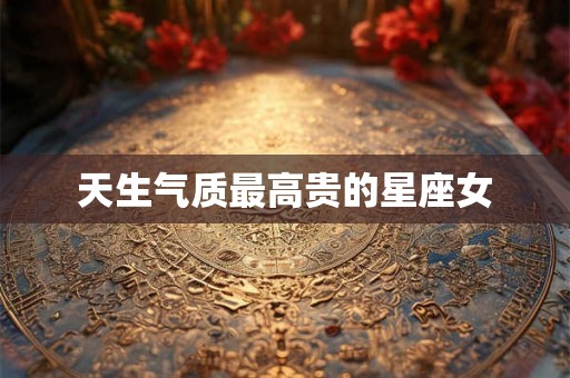 天生气质最高贵的星座女 天生气质最高贵的星座女
