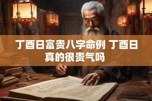 丁酉日富贵八字命例 丁酉日真的很贵气吗 丁酉日富贵八字命例 丁酉日真的很贵气吗