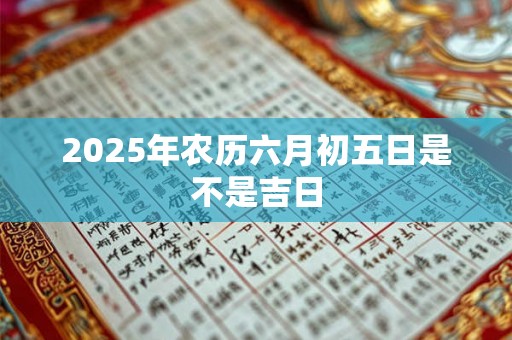 2025年农历六月初五日是不是吉日 2025年农历六月初五日是不是吉日