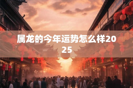 属龙的今年运势怎么样2025 属龙的今年运势怎么样2025
