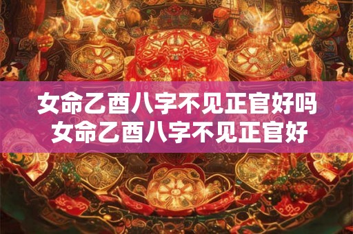 女命乙酉八字不见正官好吗 女命乙酉八字不见正官好吗婚姻如何 女命乙酉八字不见正官好吗 女命乙酉八字不见正官好吗婚姻如何