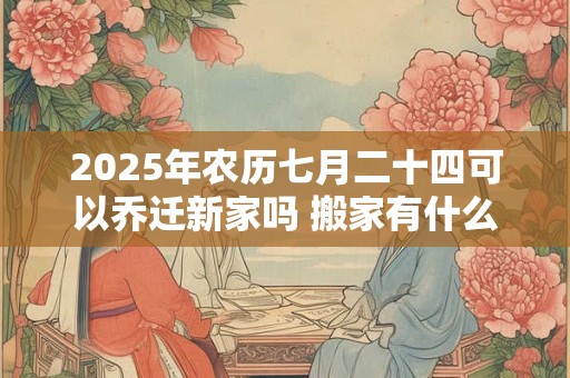 2025年农历七月二十四可以乔迁新家吗 搬家有什么讲究 2025年农历七月二十四可以乔迁新家吗 搬家有什么讲究