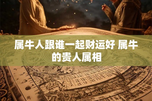 属牛人跟谁一起财运好 属牛的贵人属相 属牛人跟谁一起财运好 属牛的贵人属相
