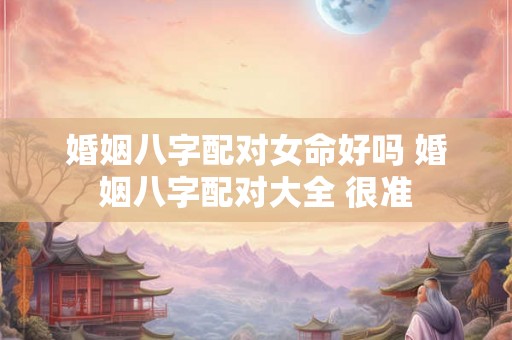 婚姻八字配对女命好吗 婚姻八字配对大全 很准 婚姻八字配对女命好吗 婚姻八字配对大全 很准
