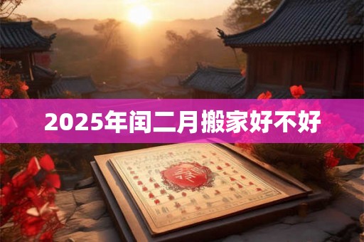 2025年闰二月搬家好不好 2025年闰二月搬家好不好