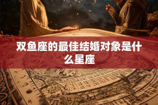 双鱼座的最佳结婚对象是什么星座 双鱼座的最佳结婚对象是什么星座