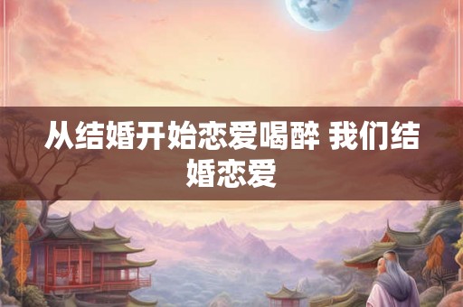 从结婚开始恋爱喝醉 我们结婚恋爱 从结婚开始恋爱喝醉 我们结婚恋爱