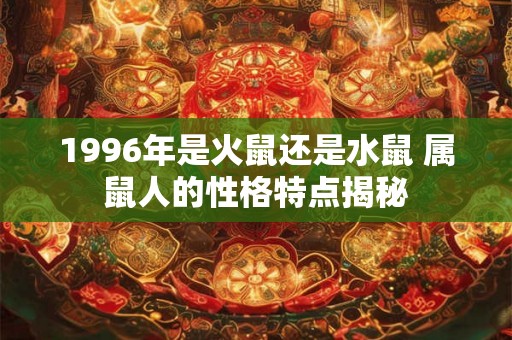 1996年是火鼠还是水鼠 属鼠人的性格特点揭秘 1996年是火鼠还是水鼠 属鼠人的性格特点揭秘