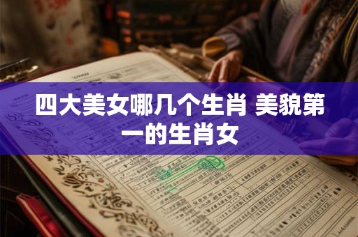 四大美女哪几个生肖 美貌第一的生肖女 四大美女哪几个生肖 美貌第一的生肖女