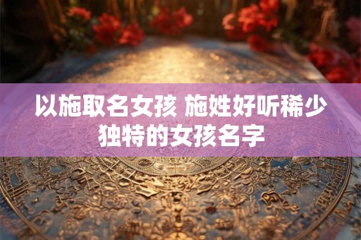 以施取名女孩 施姓好听稀少独特的女孩名字 以施取名女孩 施姓好听稀少独特的女孩名字