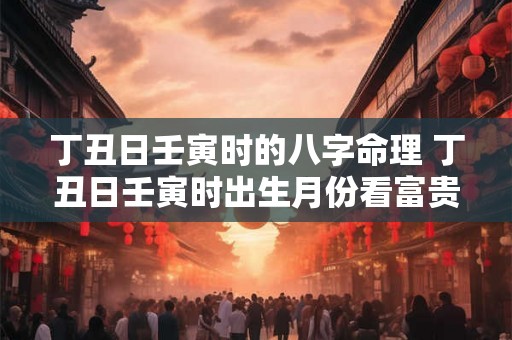 丁丑日壬寅时的八字命理 丁丑日壬寅时出生月份看富贵 丁丑日壬寅时的八字命理 丁丑日壬寅时出生月份看富贵