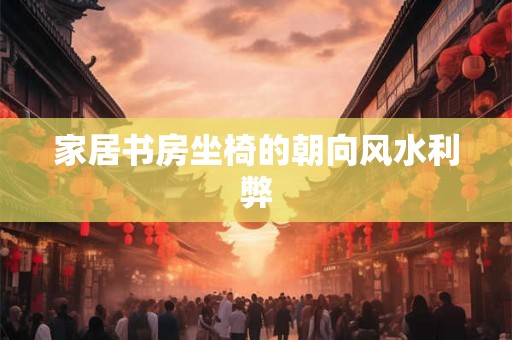 家居书房坐椅的朝向风水利弊 家居书房坐椅的朝向风水利弊