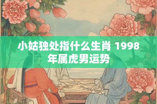 小姑独处指什么生肖 1998年属虎男运势 小姑独处指什么生肖 1998年属虎男运势