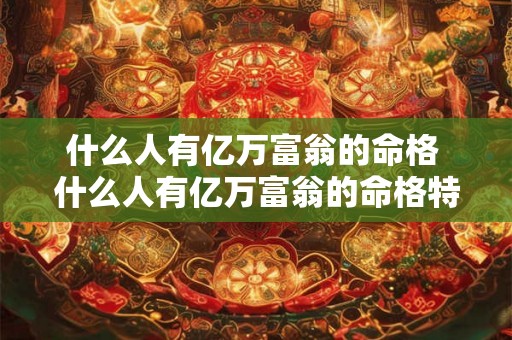 什么人有亿万富翁的命格 什么人有亿万富翁的命格特征 什么人有亿万富翁的命格 什么人有亿万富翁的命格特征