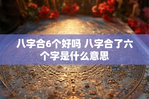 八字合6个好吗 八字合了六个字是什么意思 八字合6个好吗 八字合了六个字是什么意思