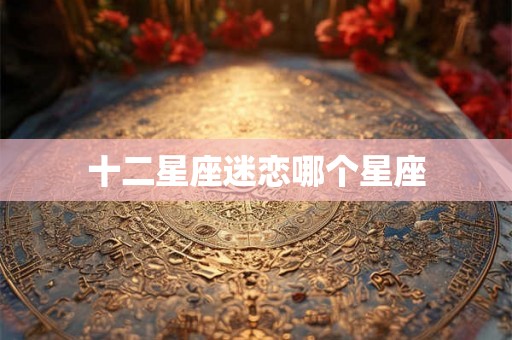 十二星座迷恋哪个星座 十二星座迷恋哪个星座