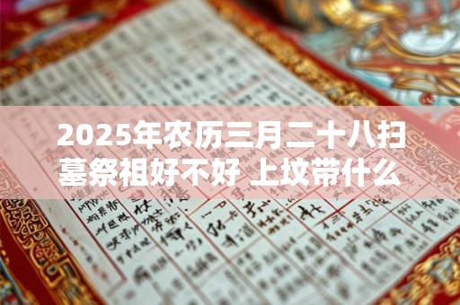 2025年农历三月二十八扫墓祭祖好不好 上坟带什么供品好 2025年农历三月二十八扫墓祭祖好不好 上坟带什么供品好