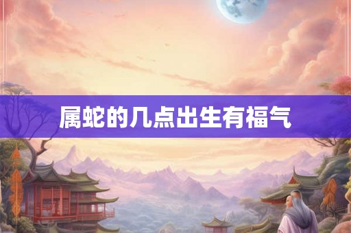 属蛇的几点出生有福气