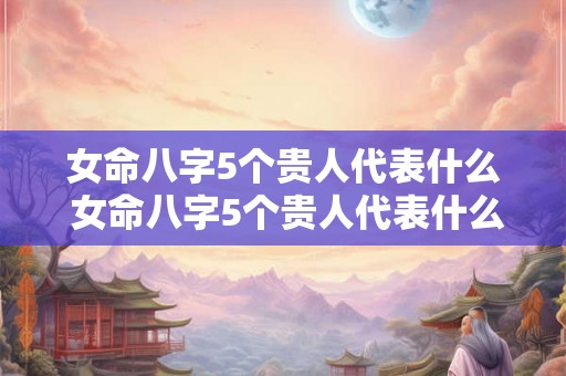 女命八字5个贵人代表什么 女命八字5个贵人代表什么意思 女命八字5个贵人代表什么 女命八字5个贵人代表什么意思