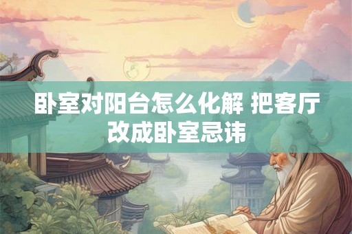 卧室对阳台怎么化解 把客厅改成卧室忌讳 卧室对阳台怎么化解 把客厅改成卧室忌讳