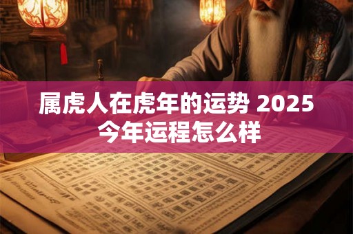 属虎人在虎年的运势 2025 今年运程怎么样 属虎人在虎年的运势 2025 今年运程怎么样