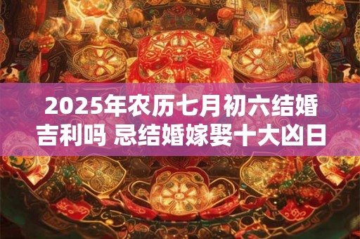 2025年农历七月初六结婚吉利吗 忌结婚嫁娶十大凶日 2025年农历七月初六结婚吉利吗 忌结婚嫁娶十大凶日